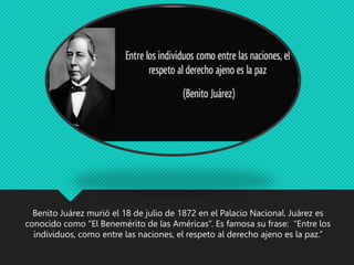 Benito Juárez murió el 18 de julio de 1872 en el Palacio Nacional. Juárez es
conocido como “El Benemérito de las Américas”. Es famosa su frase: “Entre los
individuos, como entre las naciones, el respeto al derecho ajeno es la paz.”
 