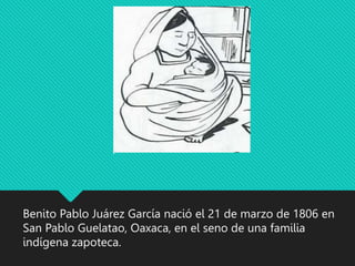 Benito Pablo Juárez García nació el 21 de marzo de 1806 en
San Pablo Guelatao, Oaxaca, en el seno de una familia
indígena zapoteca.
 