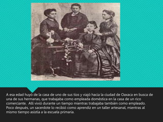 A esa edad huyó de la casa de uno de sus tíos y viajó hacia la ciudad de Oaxaca en busca de
una de sus hermanas, que trabajaba como empleada doméstica en la casa de un rico
comerciante. Allí vivió durante un tiempo mientras trabajaba también como empleado.
Poco después, un sacerdote lo recibió como aprendiz en un taller artesanal, mientras al
mismo tiempo asistía a la escuela primaria.
 