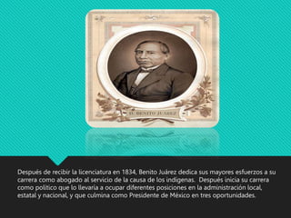 Después de recibir la licenciatura en 1834, Benito Juárez dedica sus mayores esfuerzos a su
carrera como abogado al servicio de la causa de los indígenas. Después inicia su carrera
como político que lo llevaría a ocupar diferentes posiciones en la administración local,
estatal y nacional, y que culmina como Presidente de México en tres oportunidades.
 