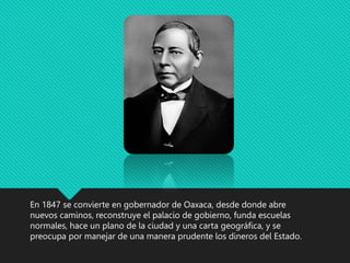 En 1847 se convierte en gobernador de Oaxaca, desde donde abre
nuevos caminos, reconstruye el palacio de gobierno, funda escuelas
normales, hace un plano de la ciudad y una carta geográfica, y se
preocupa por manejar de una manera prudente los dineros del Estado.
 