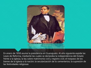 En enero de 1858 asume la presidencia en Guanajuato. Al año siguiente expide las
Leyes de Reforma, mediante las cuales se declaraba la independencia del Estado
frente a la Iglesia, la ley sobre matrimonio civil y registro civil; el traspaso de los
bienes de la Iglesia a la nación; la secularización de lo cementerios; la supresión de
las festividades religiosas
 