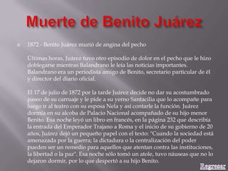  1872 - Benito Juárez murió de angina del pecho
Últimas horas, Juárez tuvo otro episodio de dolor en el pecho que le hizo
doblegarse mientras Balandrano le leía las noticias importantes.
Balandrano era un periodista amigo de Benito, secretario particular de él
y director del diario oficial.
El 17 de julio de 1872 por la tarde Juárez decide no dar su acostumbrado
paseo de su carruaje y le pide a su yerno Santacilia que lo acompañe para
luego ir al teatro con su esposa Nela y así contarle la función. Juárez
dormía en su alcoba de Palacio Nacional acompañado de su hijo menor
Benito. Esa noche leyó un libro en francés, en la página 232 que describía
la entrada del Emperador Trajano a Roma y el inicio de su gobierno de 20
años, Juárez dejó un pequeño papel con el texto: "Cuando la sociedad está
amenazada por la guerra; la dictadura o la centralización del poder
pueden ser un remedio para aquellos que atentan contra las instituciones,
la libertad o la paz". Esa noche sólo tomó un atole, tuvo náuseas que no lo
dejaron dormir, por lo que despertó a su hijo Benito.
 