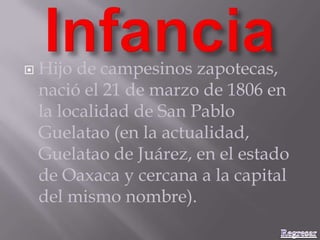  Hijo de campesinos zapotecas,
nació el 21 de marzo de 1806 en
la localidad de San Pablo
Guelatao (en la actualidad,
Guelatao de Juárez, en el estado
de Oaxaca y cercana a la capital
del mismo nombre).
 
