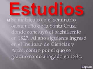  Se matriculó en el seminario
oaxaqueño de la Santa Cruz,
donde concluyó el bachillerato
en 1827. Al año siguiente ingresó
en el Instituto de Ciencias y
Artes, centro por el que se
graduó como abogado en 1834.
 