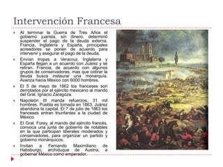 Intervención Francesa












Al terminar la Guerra de Tres Años el
gobierno juarista, sin dinero, determinó
suspender el pago de la deuda externa.
Francia, Inglaterra y España, principales
acreedores se ponen de acuerdo para
intervenir y asegurar el pago de la deuda.
Envían tropas a Veracruz. Inglaterra y
España llegan a un acuerdo con Juárez y se
retiran. Francia, de acuerdo con algunos
grupos de conservadores, mas que cobrar la
deuda busca instaurar una monarquía.
Avanza hacia México con 6000 hombres.
El 5 de mayo de 1862 los franceses son
derrotados por el ejército mexicano al mando
del Gral. Ignacio Zaragoza.
Napoleón III manda refuerzos, 31 mil
hombres. Puebla es tomada en 1863. Juárez
abandona la capital. El 7 de julio de 1863 los
franceses entran triunfantes a la ciudad de
México.
El Gral. Forey, al mando del ejército francés,
convoca una junta de gobierno de notables
en la que participan liberales moderados y
conservadores, para organizar un partido y
gobierno monárquicos.
Invitan a
Fernando
Maximiliano
de
Habsburgo, archiduque de Austria, a
gobernar México como emperador.

 