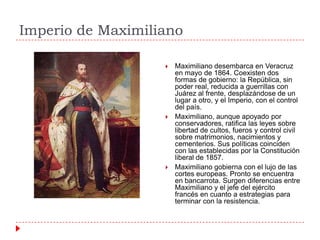 Imperio de Maximiliano






Maximiliano desembarca en Veracruz
en mayo de 1864. Coexisten dos
formas de gobierno: la República, sin
poder real, reducida a guerrillas con
Juárez al frente, desplazándose de un
lugar a otro, y el Imperio, con el control
del país.
Maximiliano, aunque apoyado por
conservadores, ratifica las leyes sobre
libertad de cultos, fueros y control civil
sobre matrimonios, nacimientos y
cementerios. Sus políticas coinciden
con las establecidas por la Constitución
liberal de 1857.
Maximiliano gobierna con el lujo de las
cortes europeas. Pronto se encuentra
en bancarrota. Surgen diferencias entre
Maximiliano y el jefe del ejército
francés en cuanto a estrategias para
terminar con la resistencia.

 