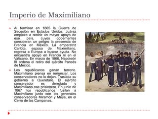 Imperio de Maximiliano




Al terminar en 1865 la Guerra de
Secesión en Estados Unidos, Juárez
empieza a recibir un mayor apoyo de
ese
país,
cuyos
gobernantes
consideran un peligro la presencia de
Francia en México. La emperatriz
Carlota, esposa de Maximiliano,
regresa a Europa a buscar ayuda. No
encuentra apoyo en Francia ni en el
Vaticano. En marzo de 1866, Napoleón
III ordena el retiro del ejército francés
de México.
Los republicanos ganan terreno.
Maximiliano piensa en renunciar. Los
conservadores no lo dejan. Traslada su
gobierno a Querétaro. El ejército
conservador
es
derrotado
y
Maximiliano cae prisionero. En junio de
1867 los republicanos fusilan a
Maximiliano junto con los generales
conservadores Miramón y Mejía, en el
Cerro de las Campanas.

 