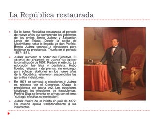 La República restaurada








Se le llama República restaurada al periodo
de nueve años que comprende los gobiernos
de los civiles Benito Juárez y Sebastián
Lerdo de Tejada. Desde la caída de
Maximiliano hasta la llegada de don Porfirio.
Benito Juárez convoca a elecciones para
legitimar su presidencia. Triunfa en el periodo
1867-1871.
Juárez aumentó el poder del Ejecutivo. El
objetivo del programa de Juárez fue aplicar
la constitución de 1857. Redujo el ejército. La
educación fue laica y positivista. Hubo
libertad religiosa y de prensa; sin embargo,
para sofocar rebeliones en los nueve años
de la República, estuvieron suspendidas las
garantías individuales.
En 1871 se convoca a elecciones y Juárez
es reelecto por el Congreso. Ocupa la
presidencia por cuarta vez. Los opositores
catalogan las elecciones de fraudulentas.
Porfirio Díaz se levanta en armas con el lema
“sufragio efectivo, no reelección”.
Juárez muere de un infarto en julio de 1872.
Su muerte aplaca transitoriamente a los
insurrectos.

 