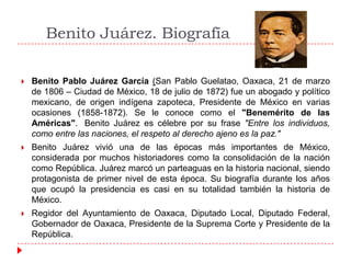 Benito Juárez. Biografía


Benito Pablo Juárez García (San Pablo Guelatao, Oaxaca, 21 de marzo
de 1806 – Ciudad de México, 18 de julio de 1872) fue un abogado y político
mexicano, de origen indígena zapoteca, Presidente de México en varias
ocasiones (1858-1872). Se le conoce como el "Benemérito de las
Américas". Benito Juárez es célebre por su frase "Entre los individuos,
como entre las naciones, el respeto al derecho ajeno es la paz."



Benito Juárez vivió una de las épocas más importantes de México,
considerada por muchos historiadores como la consolidación de la nación
como República. Juárez marcó un parteaguas en la historia nacional, siendo
protagonista de primer nivel de esta época. Su biografía durante los años
que ocupó la presidencia es casi en su totalidad también la historia de
México.



Regidor del Ayuntamiento de Oaxaca, Diputado Local, Diputado Federal,
Gobernador de Oaxaca, Presidente de la Suprema Corte y Presidente de la
República.

 