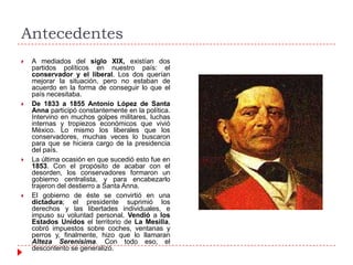 Antecedentes








A mediados del siglo XIX, existían dos
partidos políticos en nuestro país: el
conservador y el liberal. Los dos querían
mejorar la situación, pero no estaban de
acuerdo en la forma de conseguir lo que el
país necesitaba.
De 1833 a 1855 Antonio López de Santa
Anna participó constantemente en la política.
Intervino en muchos golpes militares, luchas
internas y tropiezos económicos que vivió
México. Lo mismo los liberales que los
conservadores, muchas veces lo buscaron
para que se hiciera cargo de la presidencia
del país.
La última ocasión en que sucedió esto fue en
1853. Con el propósito de acabar con el
desorden, los conservadores formaron un
gobierno centralista, y para encabezarlo
trajeron del destierro a Santa Anna.
El gobierno de éste se convirtió en una
dictadura; el presidente suprimió los
derechos y las libertades individuales, e
impuso su voluntad personal. Vendió a los
Estados Unidos el territorio de La Mesilla,
cobró impuestos sobre coches, ventanas y
perros y, finalmente, hizo que lo llamaran
Alteza Serenísima. Con todo eso, el
descontento se generalizó.

 