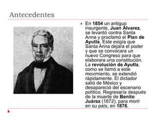 Antecedentes


En 1854 un antiguo
insurgente, Juan Álvarez,
se levantó contra Santa
Anna y proclamó el Plan de
Ayutla. Este exigía que
Santa Anna dejara el poder
y que se convocara un
nuevo Congreso para que
elaborara una constitución.
La revolución de Ayutla,
como se llamó a este
movimiento, se extendió
rápidamente. El dictador
salió de México y
desapareció del escenario
político. Regresaría después
de la muerte de Benito
Juárez (1872), para morir
en su país, en 1876.

 