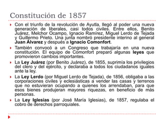 Constitución de 1857










Con el triunfo de la revolución de Ayutla, llegó al poder una nueva
generación de liberales, casi todos civiles. Entre ellos, Benito
Juárez, Melchor Ocampo, Ignacio Ramírez, Miguel Lerdo de Tejada
y Guillermo Prieto. Una junta nombró presidente interino al general
Juan Álvarez y después a Ignacio Comonfort.
También convocó a un Congreso que trabajaría en una nueva
constitución. El equipo de Comonfort preparó algunas leyes que
promovieron cambios importantes.
La Ley Juárez (por Benito Juárez), de 1855, suprimía los privilegios
del clero y del ejército, y declaraba a todos los ciudadanos iguales
ante la ley.
La Ley Lerdo (por Miguel Lerdo de Tejada), de 1856, obligaba a las
corporaciones civiles y eclesiásticas a vender las casas y terrenos
que no estuvieran ocupando a quienes los arrendaban, para que
esos bienes produjeran mayores riquezas, en beneficio de más
personas.
La Ley Iglesias (por José María Iglesias), de 1857, regulaba el
cobro de derechos parroquiales.

 