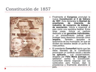 Constitución de 1857




Finalmente el Congreso promulgó la
nueva Constitución el 5 de febrero
de 1857. Esta declaraba la libertad de
enseñanza,
de
imprenta,
de
industria, de comercio, de trabajo y
de asociación. Volvía a organizar al
país como una república federal. Entre
otras cosas, incluía un capítulo
dedicado a las garantías individuales,
y un procedimiento judicial para
proteger esos derechos conocido como
amparo.
También
apoyaba
la
autonomía de los municipios, en que se
dividen los estados desde un punto de
vista político.
El presidente Comonfort temía que las
ideas liberales de la Constitución
provocaran un conflicto social y decidió
no aplicarla . Los conservadores,
dirigidos por Félix María Zuloaga, se
rebelaron contra la Constitución.
Comonfort intentó negociar con los
sublevados pero fracasó, dejó la
presidencia y finalmente abandonó el
país.

 