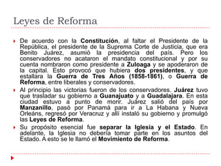 Leyes de Reforma






De acuerdo con la Constitución, al faltar el Presidente de la
República, el presidente de la Suprema Corte de Justicia, que era
Benito Juárez, asumió la presidencia del país. Pero los
conservadores no acataron el mandato constitucional y por su
cuenta nombraron como presidente a Zuloaga y se apoderaron de
la capital. Esto provocó que hubiera dos presidentes, y que
estallara la Guerra de Tres Años (1858-1861), o Guerra de
Reforma, entre liberales y conservadores.
Al principio las victorias fueron de los conservadores. Juárez tuvo
que trasladar su gobierno a Guanajuato y a Guadalajara. En esta
ciudad estuvo a punto de morir. Juárez salió del país por
Manzanillo, pasó por Panamá para ir a La Habana y Nueva
Orleáns, regresó por Veracruz y allí instaló su gobierno y promulgó
las Leyes de Reforma.
Su propósito esencial fue separar la Iglesia y el Estado. En
adelante, la Iglesia no debería tomar parte en los asuntos del
Estado. A esto se le llamó el Movimiento de Reforma.

 