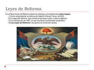 Leyes de Reforma
En el Movimiento de Reforma debemos distinguir principalmente cuatro etapas:
1) Como antecedente, la reforma de Valentín Gómez Farías, de1833.
2) La segunda reforma, que consta de las leyes Lerdo, Juárez e Iglesias.
3) La Constitución de 1857, en que triunfaron los liberales moderados.
4) Las Leyes de Reforma o de guerra de contenido radical.

 