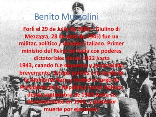 Benito MussoliniForlì el 29 de Julio de 1883 – Giulino di Mezzzgra, 28 de abril de 1945) fue un militar, político y dictador italiano. Primer ministro del Reino de Italia con poderes dictatoriales desde 1922 hasta 1943, cuando fue depuesto y encarcelado brevemente. Escapó gracias a la ayuda de la Alemania Nazi, y recibió el cargo de Presidente de la República Social Italiana desde septiembre de 1943 hasta su derrocamiento en 1945, y posterior muerte por ejecución.