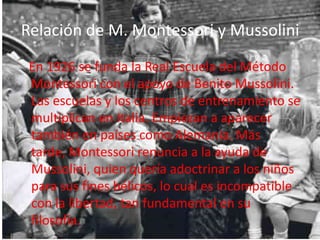 Relación de M. Montessori y Mussolini En 1926 se funda la Real Escuela del Método Montessori con el apoyo de Benito Mussolini. Las escuelas y los centros de entrenamiento se multiplican en Italia. Empiezan a aparecer también en países como Alemania. Más tarde, Montessori renuncia a la ayuda de Mussolini, quien quería adoctrinar a los niños para sus fines bélicos, lo cual es incompatible con la libertad, tan fundamental en su filosofía.