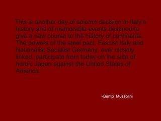 This is another day of solemn decision in Italy’s history and of memorable events destined to give a new course to the history of continents. The powers of the steel pact, Fascist Italy and Nationalist Socialist Germany, ever closely linked, participate from today on the side of heroic Japan against the United States of America.  ~Bento  Mussolini 
