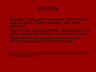 DEATH Mussolini, along with his mistress Clara Petacci, was caught by  * Italian partisans, they were executed.  Their bodies, brought to Milan, were hanged in a public square and buried in an unmarked grave. Mussolini's body was later removed, and in 1957 it was placed in his family's vault. * The movement was initially composed of independent troops, spontaneously formed by members of political parties previously outlawed by the Fascist regime, or by former officers of the disbanded Royal Army loyal to the monarchy.  