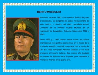 BENITO MUSSOLINI

 Mussolini nació en 1883. Fue maestro. Adhirió de joven
 al socialismo, fue dirigente del sector revolucionario de
 este partido y director del diario socialista Avanti.
 Combatió en la Primera Guerra Mundial en un
 regimiento de beryaglieri. Gobernó Italia entre 1922 y
 1945.

 Entre 1925 y 1 935 obtuvo varios éxitos en política
 internacional y en política económica, en el marco de la
 profunda recesión mundial provocada por la crisis del
 '29. En 1935 conquistó Abisinia (Etiopía) y en 1936
 proclamo el Imperio italiano. Ese mismo año trasladó
 las tropas de Abisinia hacia España, para respaldar a
 Francisco Franco en la guerra civil.
 