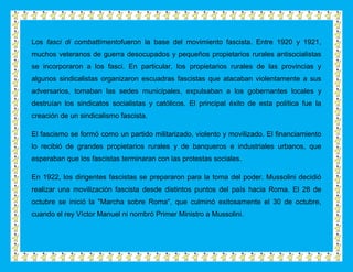 Los fasci di combattimentofueron la base del movimiento fascista. Entre 1920 y 1921,
muchos veteranos de guerra desocupados y pequeños propietarios rurales antisocialistas
se incorporaron a los fasci. En particular, los propietarios rurales de las provincias y
algunos sindicalistas organizaron escuadras fascistas que atacaban violentamente a sus
adversarios, tomaban las sedes municipales, expulsaban a los gobernantes locales y
destruían los sindicatos socialistas y católicos. El principal éxito de esta política fue la
creación de un sindicalismo fascista.

El fascismo se formó como un partido militarizado, violento y movilizado. El financiamiento
lo recibió de grandes propietarios rurales y de banqueros e industriales urbanos, que
esperaban que los fascistas terminaran con las protestas sociales.

En 1922, los dirigentes fascistas se prepararon para la toma del poder. Mussolini decidió
realizar una movilización fascista desde distintos puntos del país hacia Roma. El 28 de
octubre se inició la "Marcha sobre Roma", que culminó exitosamente el 30 de octubre,
cuando el rey Víctor Manuel ni nombró Primer Ministro a Mussolini.
 