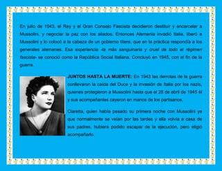 En julio de 1943, el Rey y el Gran Consejo Fascista decidieron destituir y encarcelar a
Mussolini, y negociar la paz con los aliados. Entonces Alemania invadió Italia, liberó a
Mussolini y lo colocó a la cabeza de un gobierno títere, que en la práctica respondía a los
generales alemanes. Esa experiencia -la más sanguinaria y cruel de todo el régimen
fascista- se conoció como la República Social Italiana. Concluyó en 1945, con el fin de la
guerra.

                       JUNTOS HASTA LA MUERTE: En 1943 las derrotas de la guerra
                       conllevaron la caída del Duce y la invasión de Italia por los nazis,
                       quienes protegieron a Mussolini hasta que el 28 de abril de 1945 él
                       y sus acompañantes cayeron en manos de los partisanos.

                       Claretta, quien había pasado su primera noche con Mussolini ya
                       que normalmente se veían por las tardes y ella volvía a casa de
                       sus padres, hubiera podido escapar de la ejecución, pero eligió
                       acompañarlo.
 