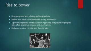 Rise to power
 Unemployment and inflation led to strike Italy
 Middle and upper class demanded strong leadership
 A powerful speaker, Benito Mussolini Appeared and played on peoples
fears of an economic collapse and communism.
 He became prime minister and then dictator.
 