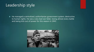 Leadership style
 He managed a centralized, authoritarian government system, destructive
to human rights. He was a very bad war leder, losing almost every battle
and being kick out of power for this reason in 1943.
 