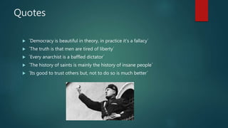 Quotes
 ´Democracy is beautiful in theory, in practice it’s a fallacy´
 ´The truth is that men are tired of liberty´
 ´Every anarchist is a baffled dictator´
 ´The history of saints is mainly the history of insane people´
 ´Its good to trust others but, not to do so is much better´
 