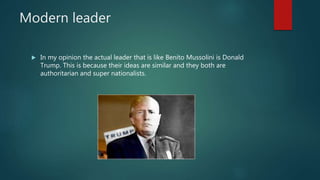 Modern leader
 In my opinion the actual leader that is like Benito Mussolini is Donald
Trump. This is because their ideas are similar and they both are
authoritarian and super nationalists.
 