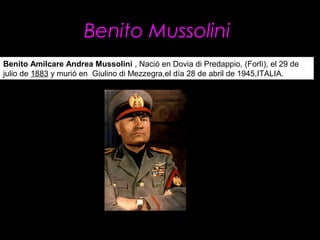  Benito Mussolini 
Benito Amilcare Andrea Mussolini , Nació en Dovia di Predappio, (Forlì), el 29 de
julio de 1883 y murió en Giulino di Mezzegra,el día 28 de abril de 1945,ITALIA.
 