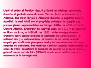 Llevó al poder el Partido Nazi,4 y lideró un régimen totalitario
durante el periodo conocido como Tercer Reich o Alemania nazi.
Además, fue quien dirigió a Alemania durante la Segunda Guerra
Mundial, la cual inició con el propósito principal de cumplir sus
previos planes expansionistas en Europa. Hitler se afilió al Partido
Obrero Alemán, precursor del partido nazi, en 1919 y se convirtió
en líder de éste, el NSDAP, en 1921. Hitler consigue obtener
creciente apoyo popular mediante la exaltación del pangermanismo, el
antisemitismo y el anticomunismo, sirviéndose de su talento oratorio
apoyado por la eficiente propaganda nazi y las concentraciones de masas
cargadas de simbolismo. Fue nombrado Canciller Imperial (Reichskanzler) en
enero de 1933. Transformó la República de Weimar en el Tercer Reich y
gobernó con un partido único (NSDAP) basado en el totalitarismo y la
autocracia de la ideología nazi.
 