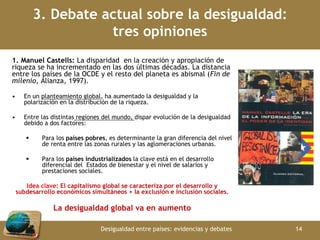 3. Debate actual sobre la desigualdad: 
tres opiniones 
1. Manuel Castells: La disparidad en la creación y apropiación de 
riqueza se ha incrementado en las dos últimas décadas. La distancia 
entre los países de la OCDE y el resto del planeta es abismal (Fin de 
milenio, Alianza, 1997). 
• En un planteamiento global, ha aumentado la desigualdad y la 
polarización en la distribución de la riqueza. 
• Entre las distintas regiones del mundo, dispar evolución de la desigualdad 
debido a dos factores: 
 Para los países pobres, es determinante la gran diferencia del nivel 
de renta entre las zonas rurales y las aglomeraciones urbanas. 
 Para los países industrializados la clave está en el desarrollo 
diferencial del Estados de bienestar y el nivel de salarios y 
prestaciones sociales. 
Idea clave: El capitalismo global se caracteriza por el desarrollo y 
subdesarrollo económicos simultáneos + la exclusión e inclusión sociales. 
La desigualdad global va en aumento 
Desigualdad entre países: evidencias y debates 14 
 