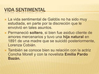 VIDA SENTIMENTAL
   La vida sentimental de Galdós no ha sido muy
    estudiada, en parte por la discreción que le
    envolvió en tales asuntos.
   Permaneció soltero, si bien fue asiduo cliente de
    amores mercenarios y tuvo una hija natural en
    1891 de una madre que se suicidó posteriormente,
    Lorenza Cobián.
   También se conoce bien su relación con la actriz
    Concha Morell y con la novelista Emilia Pardo
    Bazán.
 