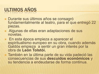 ULTIMOS AÑOS
   Durante sus últimos años se consagró
    fundamentalmente al teatro, para el que entregó 22
    piezas.
    Algunas de ellas eran adaptaciones de sus
    novelas.
    En esta época empieza a aparecer el
    espiritualismo europeo en su obra, cuando además
    Galdós empieza a sentir un gran interés por la
    obra de León Tolstói.
   También en la última parte de su vida padeció las
    consecuencias de sus descuidos económicos y
    su tendencia a endeudarse de forma continua.
 