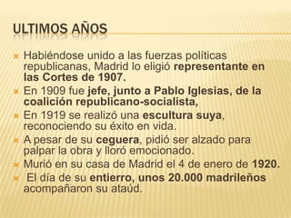 ULTIMOS AÑOS
   Habiéndose unido a las fuerzas políticas
    republicanas, Madrid lo eligió representante en
    las Cortes de 1907.
   En 1909 fue jefe, junto a Pablo Iglesias, de la
    coalición republicano-socialista,
   En 1919 se realizó una escultura suya,
    reconociendo su éxito en vida.
   A pesar de su ceguera, pidió ser alzado para
    palpar la obra y lloró emocionado.
   Murió en su casa de Madrid el 4 de enero de 1920.
    El día de su entierro, unos 20.000 madrileños
    acompañaron su ataúd.
 