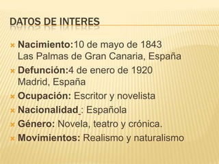 DATOS DE INTERES

 Nacimiento:10 de mayo de 1843
  Las Palmas de Gran Canaria, España
 Defunción:4 de enero de 1920
  Madrid, España
 Ocupación: Escritor y novelista

 Nacionalidad : Española

 Género: Novela, teatro y crónica.

 Movimientos: Realismo y naturalismo
 