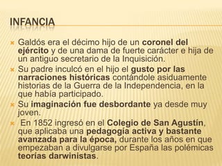 INFANCIA
   Galdós era el décimo hijo de un coronel del
    ejército y de una dama de fuerte carácter e hija de
    un antiguo secretario de la Inquisición.
   Su padre inculcó en el hijo el gusto por las
    narraciones históricas contándole asiduamente
    historias de la Guerra de la Independencia, en la
    que había participado.
   Su imaginación fue desbordante ya desde muy
    joven.
    En 1852 ingresó en el Colegio de San Agustín,
    que aplicaba una pedagogía activa y bastante
    avanzada para la época, durante los años en que
    empezaban a divulgarse por España las polémicas
    teorías darwinistas.
 