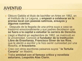 JUVENTUD
   Obtuvo Galdós el título de bachiller en Artes en 1862, en
    el Instituto de La Laguna, y empezó a colaborar en la
    prensa local con poesías satíricas, ensayos y
    algunos cuentos.
     Después de la llegada de una prima suya a casa se
    trastornó emocionalmente y sus padres decidieron que
    se fuera a la capital a estudiar la carrera de Derecho.
   Llegó a Madrid en septiembre de 1862, se matriculó en
    la universidad. Conoció al fundador de la Institución
    Libre de Enseñanza, Francisco Giner de los Ríos,
    que le alentó a escribir y le hizo sentir curiosidad por una
    filosofía, el krausismo.
   Creo con otros escritores paisanos suyos ” la Tertulia
    Canaria” en Madrid,
   Traba amistad con el famoso crítico y novelista
    asturiano, Leopoldo Alas Clarín.
 