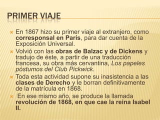PRIMER VIAJE
   En 1867 hizo su primer viaje al extranjero, como
    corresponsal en París, para dar cuenta de la
    Exposición Universal.
   Volvió con las obras de Balzac y de Dickens y
    tradujo de éste, a partir de una traducción
    francesa, su obra más cervantina, Los papeles
    póstumos del Club Pickwick.
   Toda esta actividad supone su inasistencia a las
    clases de Derecho y le borran definitivamente
    de la matrícula en 1868.
    En ese mismo año, se produce la llamada
    revolución de 1868, en que cae la reina Isabel
    II.
 