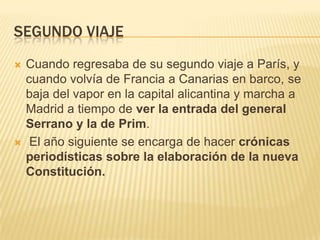 SEGUNDO VIAJE
   Cuando regresaba de su segundo viaje a París, y
    cuando volvía de Francia a Canarias en barco, se
    baja del vapor en la capital alicantina y marcha a
    Madrid a tiempo de ver la entrada del general
    Serrano y la de Prim.
    El año siguiente se encarga de hacer crónicas
    periodísticas sobre la elaboración de la nueva
    Constitución.
 
