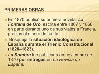 PRIMERAS OBRAS
 En 1870 publicó su primera novela, La
  Fontana de Oro, escrita entre 1867 y 1868,
  en parte durante uno de sus viajes a Francia,
  gracias al dinero de su tía.
 Bosqueja la situación ideológica de
  España durante el Trienio Constitucional
  (1820–1823).
 La Sombra fue publicada en noviembre de
  1870 por entregas en La Revista de
  España.
 