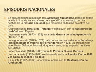 EPISODIOS NACIONALES
   En 1873comenzó a publicar los Episodios nacionales donde se refleja
    la vida íntima de los españoles del siglo XIX y su contacto con los
    hechos de la historia nacional que marcaron el destino colectivo del
    país.
   Arrancan con la batalla de Trafalgar y concluyen con la Restauración
    borbónica en España.
   La primera serie (1873–1875) trata de la Guerra de la Independencia
    (1808–1814).
   La segunda serie (1875–1879) trata de las luchas entre absolutistas y
    liberales hasta la muerte de Fernando VII en 1833. Su protagonista
    es el liberal Salvador Monsalud, que encarna, en gran parte, las ideas
    de Galdós.
   La tercera serie (1898–1900) cubre la Primera Guerra Carlista.
   La cuarta serie (1902–1907) se desarrolla entre la Revolución de 1848
    y la caída de Isabel II en 1868.
    La quinta (1907–1912), incompleta, acaba con la Restauración de
    Alfonso XII.
 