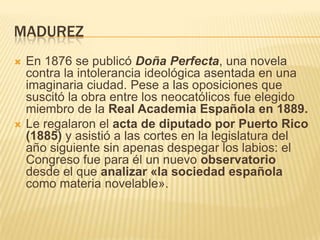 MADUREZ
   En 1876 se publicó Doña Perfecta, una novela
    contra la intolerancia ideológica asentada en una
    imaginaria ciudad. Pese a las oposiciones que
    suscitó la obra entre los neocatólicos fue elegido
    miembro de la Real Academia Española en 1889.
   Le regalaron el acta de diputado por Puerto Rico
    (1885) y asistió a las cortes en la legislatura del
    año siguiente sin apenas despegar los labios: el
    Congreso fue para él un nuevo observatorio
    desde el que analizar «la sociedad española
    como materia novelable».
 