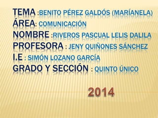 TEMA :BENITO PÉREZ GALDÓS (MARÍANELA) 
ÁREA: COMUNICACIÓN 
NOMBRE :RIVEROS PASCUAL LELIS DALILA 
PROFESORA : JENY QUIÑONES SÁNCHEZ 
I.E : SIMÓN LOZANO GARCÍA 
GRADO Y SECCIÓN : QUINTO ÚNICO 
 