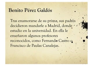 Benito Pérez Galdós
Tras enamorarse de su prima, sus padres
decidieron mandarle a Madrid, donde
estudio en la universidad. En ella le
enseñaron algunos profesores
reconocidos, como Fernando Castro o
Francisco de Paulas Canalejas.
 