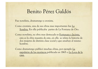 Benito Pérez Galdós
Fue novelista, dramaturgo y cronista.

Como cronista, una de sus obras mas importantes fue La
   Sombra. En ella publicaba partes de La Fontana de Oro.
Como novelista, su obra mas destacada es Fortunata y Jacinta,
   esta es la obra maestra de este, en ella se relata la historia de
   dos mujeres de distinta clase social y que amaban al mismo
   hombre.

Como dramaturgo publicó muchas obras, por ejemplo La
   expulsión de los moriscos publicada en 1865 o La Loca de la
   casa.
 