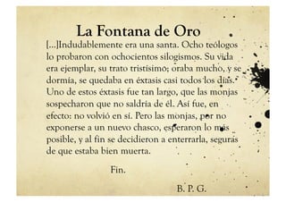 La Fontana de Oro
[…]Indudablemente era una santa. Ocho teólogos
lo probaron con ochocientos silogismos. Su vida
era ejemplar, su trato tristísimo; oraba mucho, y se
dormía, se quedaba en éxtasis casi todos los días.
Uno de estos éxtasis fue tan largo, que las monjas
sospecharon que no saldría de él. Así fue, en
efecto: no volvió en sí. Pero las monjas, por no
exponerse a un nuevo chasco, esperaron lo más
posible, y al fin se decidieron a enterrarla, seguras
de que estaba bien muerta.
                 Fin.
                                   B. P. G.
 