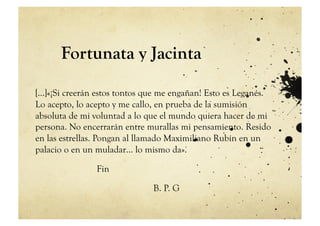 Fortunata y Jacinta

[…]«¡Si creerán estos tontos que me engañan! Esto es Leganés.
Lo acepto, lo acepto y me callo, en prueba de la sumisión
absoluta de mi voluntad a lo que el mundo quiera hacer de mi
persona. No encerrarán entre murallas mi pensamiento. Resido
en las estrellas. Pongan al llamado Maximiliano Rubín en un
palacio o en un muladar… lo mismo da».

               Fin

                              B. P. G
 